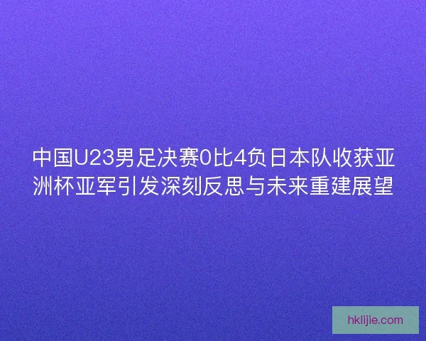 中国U23男足决赛0比4负日本队收获亚洲杯亚军引发深刻反思与未来重建展望