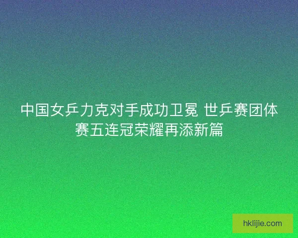 中国女乒力克对手成功卫冕 世乒赛团体赛五连冠荣耀再添新篇