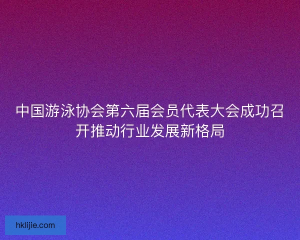 中国游泳协会第六届会员代表大会成功召开推动行业发展新格局