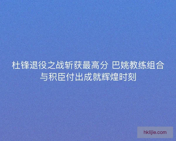 杜锋退役之战斩获最高分 巴姚教练组合与积臣付出成就辉煌时刻