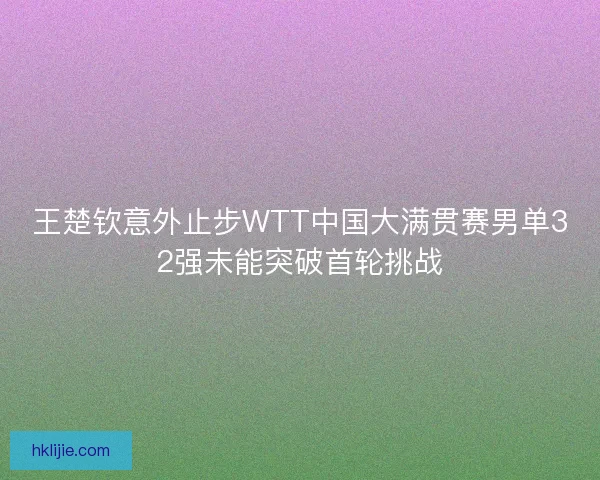 王楚钦意外止步WTT中国大满贯赛男单32强未能突破首轮挑战