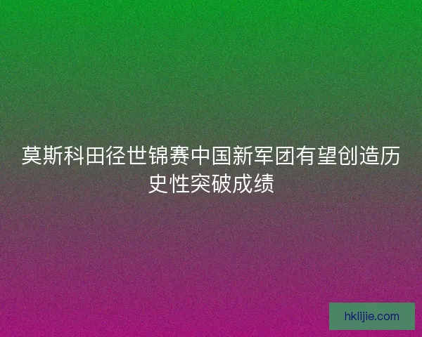 莫斯科田径世锦赛中国新军团有望创造历史性突破成绩