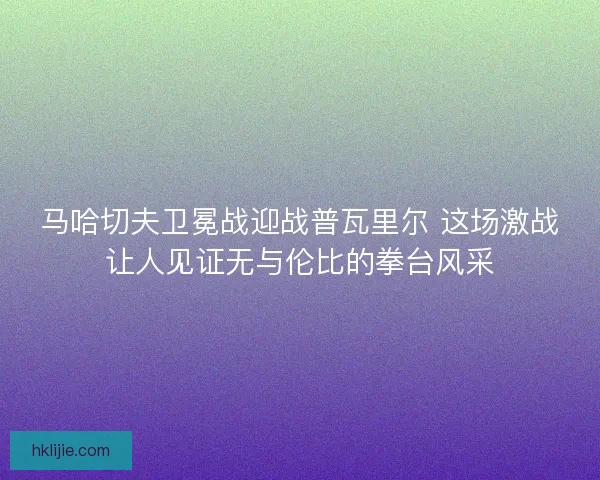 马哈切夫卫冕战迎战普瓦里尔 这场激战让人见证无与伦比的拳台风采