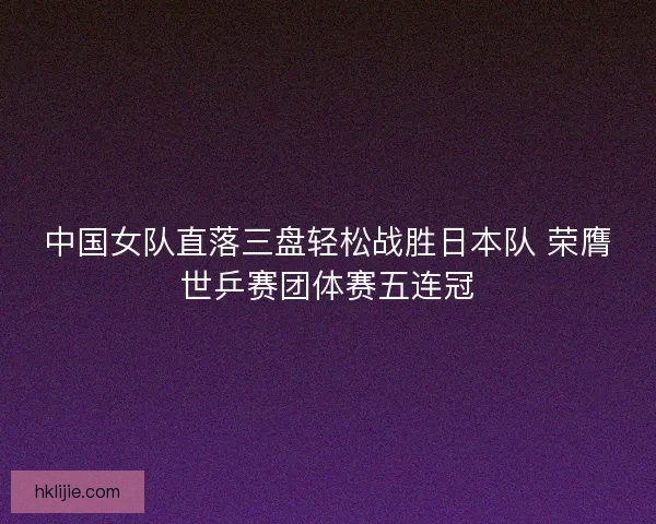 中国女队直落三盘轻松战胜日本队 荣膺世乒赛团体赛五连冠